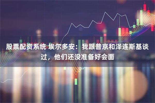 股票配资系统 埃尔多安：我跟普京和泽连斯基谈过，他们还没准备好会面