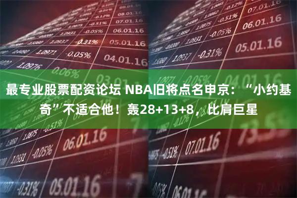 最专业股票配资论坛 NBA旧将点名申京：“小约基奇”不适合他！轰28+13+8，比肩巨星