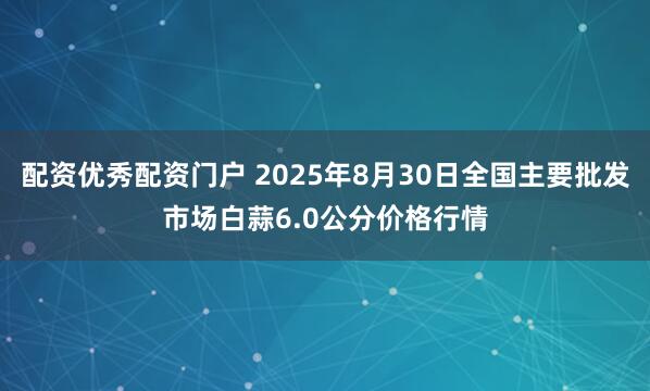 配资优秀配资门户 2025年8月30日全国主要批发市场白蒜6.0公分价格行情