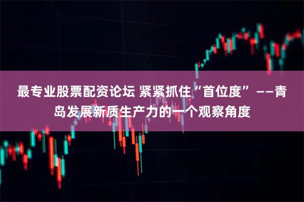 最专业股票配资论坛 紧紧抓住“首位度” ——青岛发展新质生产力的一个观察角度