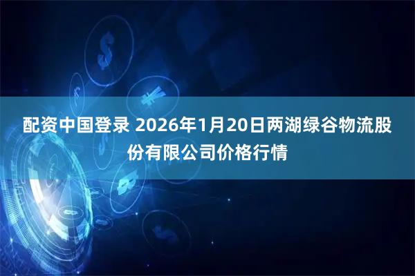 配资中国登录 2026年1月20日两湖绿谷物流股份有限公司价格行情