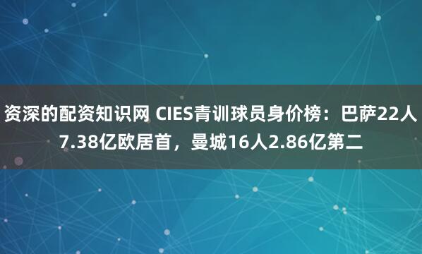 资深的配资知识网 CIES青训球员身价榜：巴萨22人7.38亿欧居首，曼城16人2.86亿第二