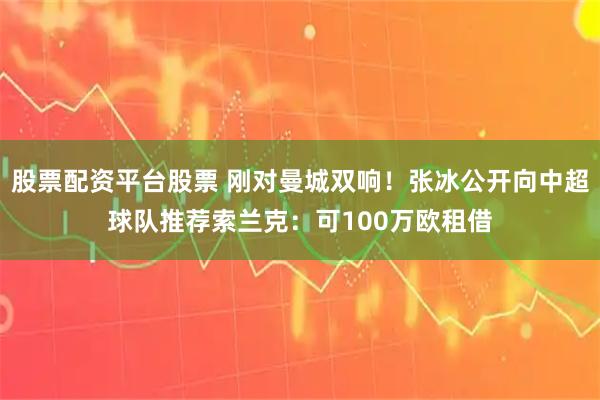 股票配资平台股票 刚对曼城双响！张冰公开向中超球队推荐索兰克：可100万欧租借