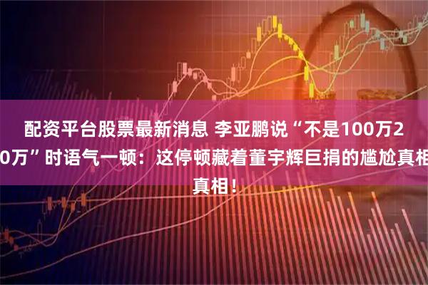 配资平台股票最新消息 李亚鹏说“不是100万200万”时语气一顿：这停顿藏着董宇辉巨捐的尴尬真相！