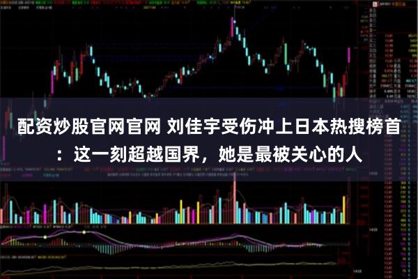 配资炒股官网官网 刘佳宇受伤冲上日本热搜榜首：这一刻超越国界，她是最被关心的人