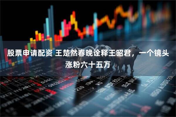 股票申请配资 王楚然春晚诠释王昭君，一个镜头涨粉六十五万