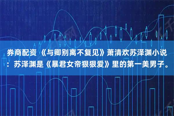 券商配资 《与卿别离不复见》萧清欢苏泽渊小说：苏泽渊是《暴君女帝狠狠爱》里的第一美男子。