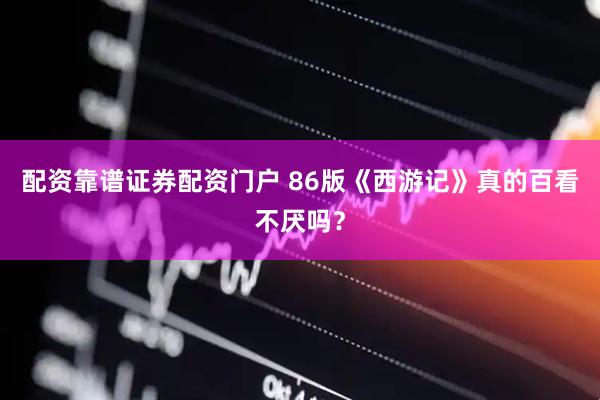 配资靠谱证券配资门户 86版《西游记》真的百看不厌吗？