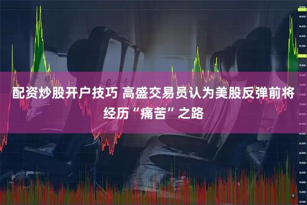 配资炒股开户技巧 高盛交易员认为美股反弹前将经历“痛苦”之路