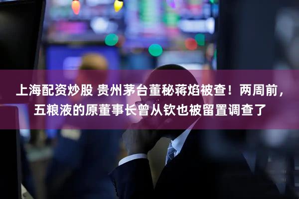 上海配资炒股 贵州茅台董秘蒋焰被查！两周前，五粮液的原董事长曾从钦也被留置调查了