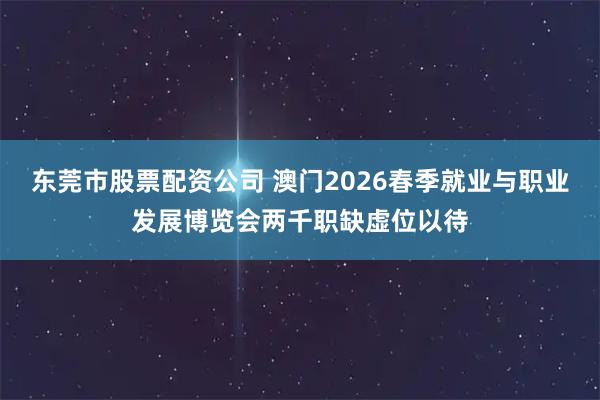 东莞市股票配资公司 澳门2026春季就业与职业发展博览会两千职缺虚位以待