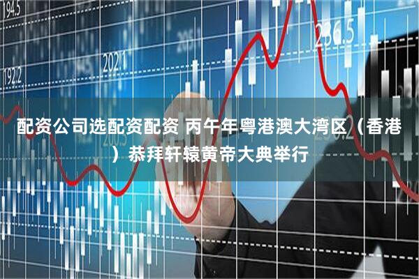 配资公司选配资配资 丙午年粤港澳大湾区（香港）恭拜轩辕黄帝大典举行