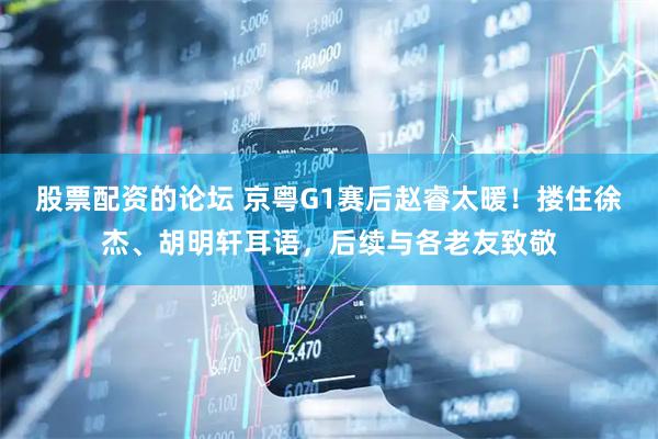 股票配资的论坛 京粤G1赛后赵睿太暖！搂住徐杰、胡明轩耳语，后续与各老友致敬