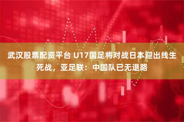 武汉股票配资平台 U17国足将对战日本迎出线生死战，亚足联：中国队已无退路