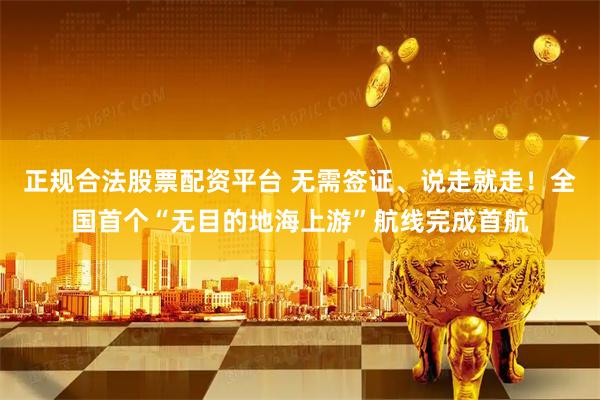 正规合法股票配资平台 无需签证、说走就走！全国首个“无目的地海上游”航线完成首航
