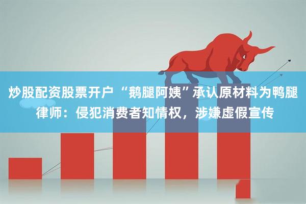 炒股配资股票开户 “鹅腿阿姨”承认原材料为鸭腿 律师：侵犯消费者知情权，涉嫌虚假宣传