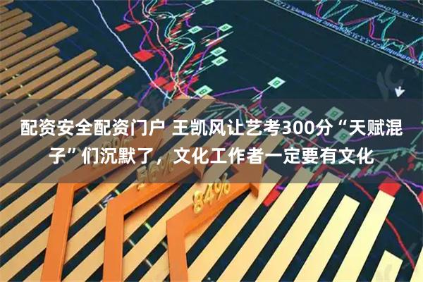 配资安全配资门户 王凯风让艺考300分“天赋混子”们沉默了,文化工作者一定要有文化